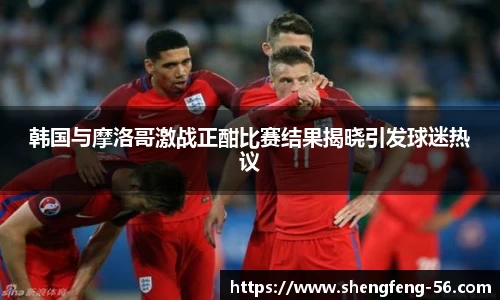 韩国与摩洛哥激战正酣比赛结果揭晓引发球迷热议